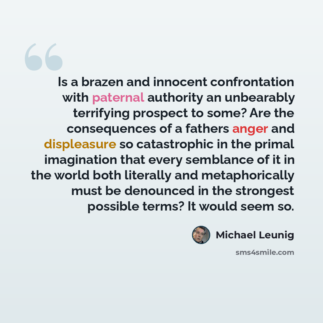 “Is a brazen and innocent confrontation with paternal authority an unbearably terrifying prospect to some? Are the consequences of a fathers anger and displeasure so catastrophic in the primal imagination that every semblance of it in the world both literally and metaphorically must be denounced in…” quote by Michael Leunig