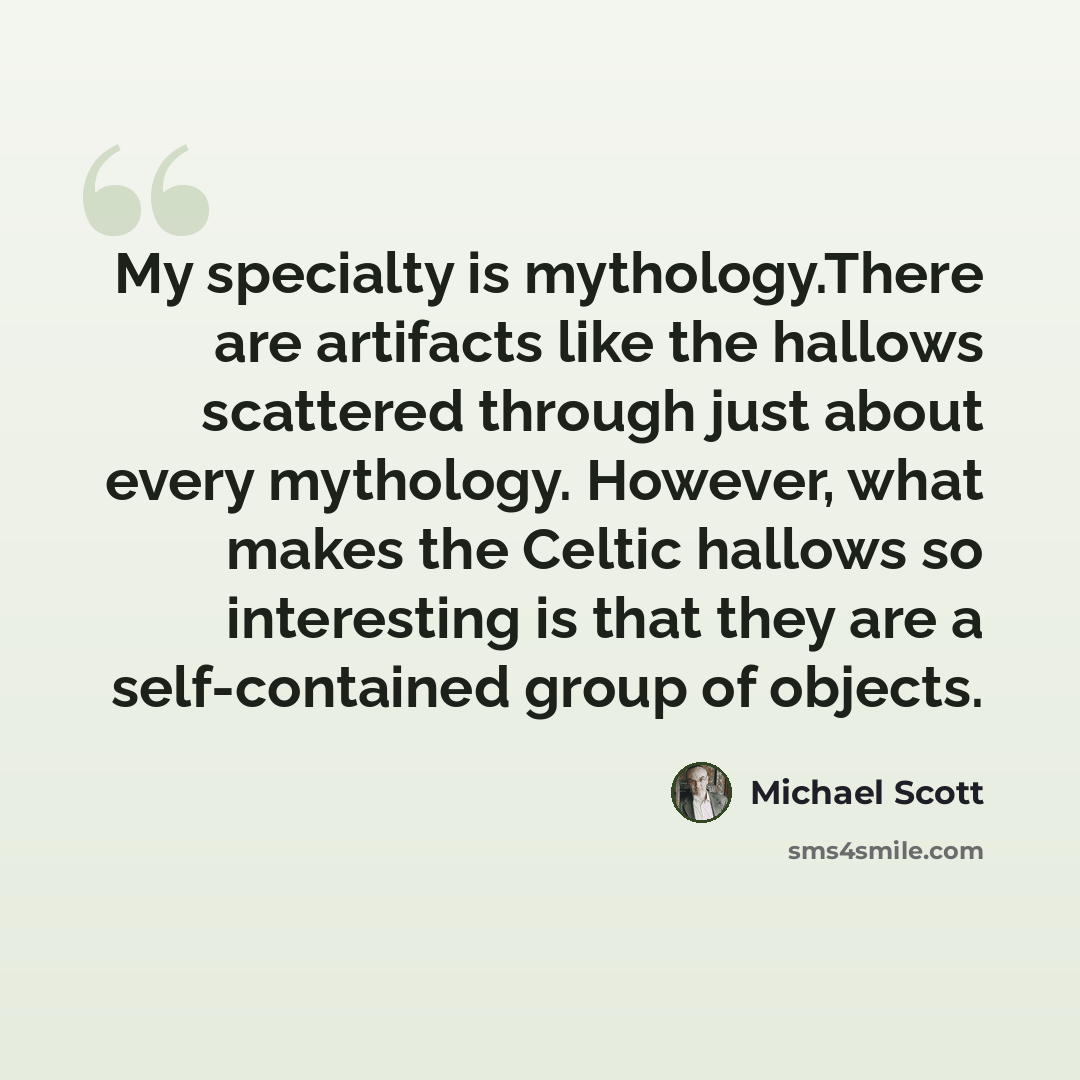 “My specialty is mythology.There are artifacts like the hallows scattered through just about every mythology. However, what makes the Celtic hallows so interesting is that they are a self-contained group of objects.” quote by Michael Scott