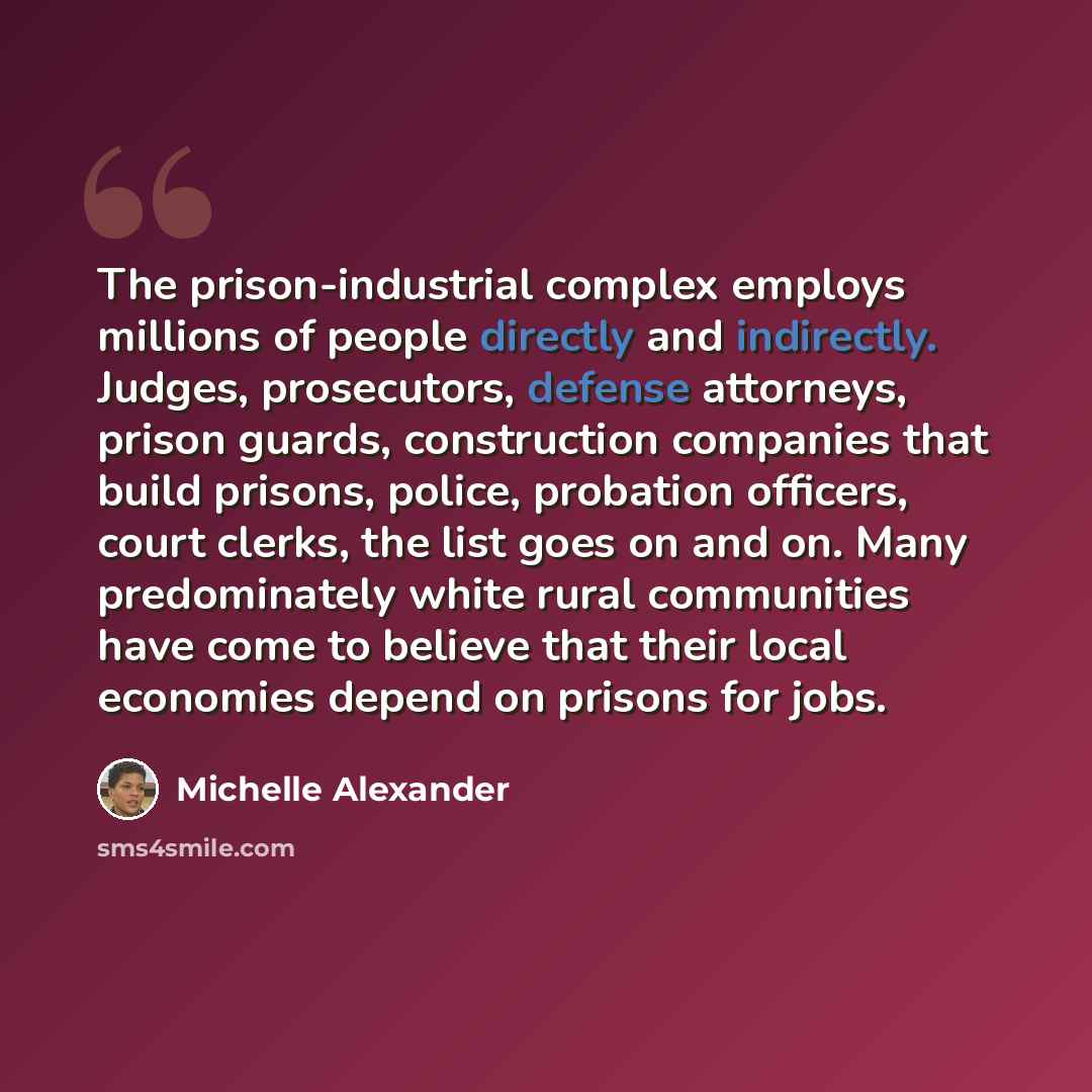 “The prison-industrial complex employs millions of people directly and indirectly. Judges, prosecutors, defense attorneys, prison guards, construction companies that build prisons, police, probation officers, court clerks, the list goes on and on. Many predominately white rural communities have…” quote by Michelle Alexander