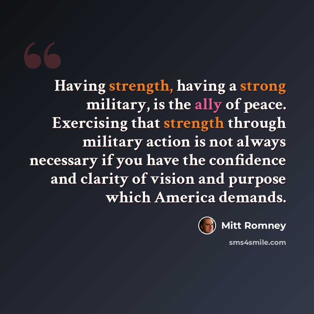 “Having strength, having a strong military, is the ally of peace. Exercising that strength through military action is not always necessary if you have the confidence and clarity of vision and purpose which America demands.” quote by Mitt Romney