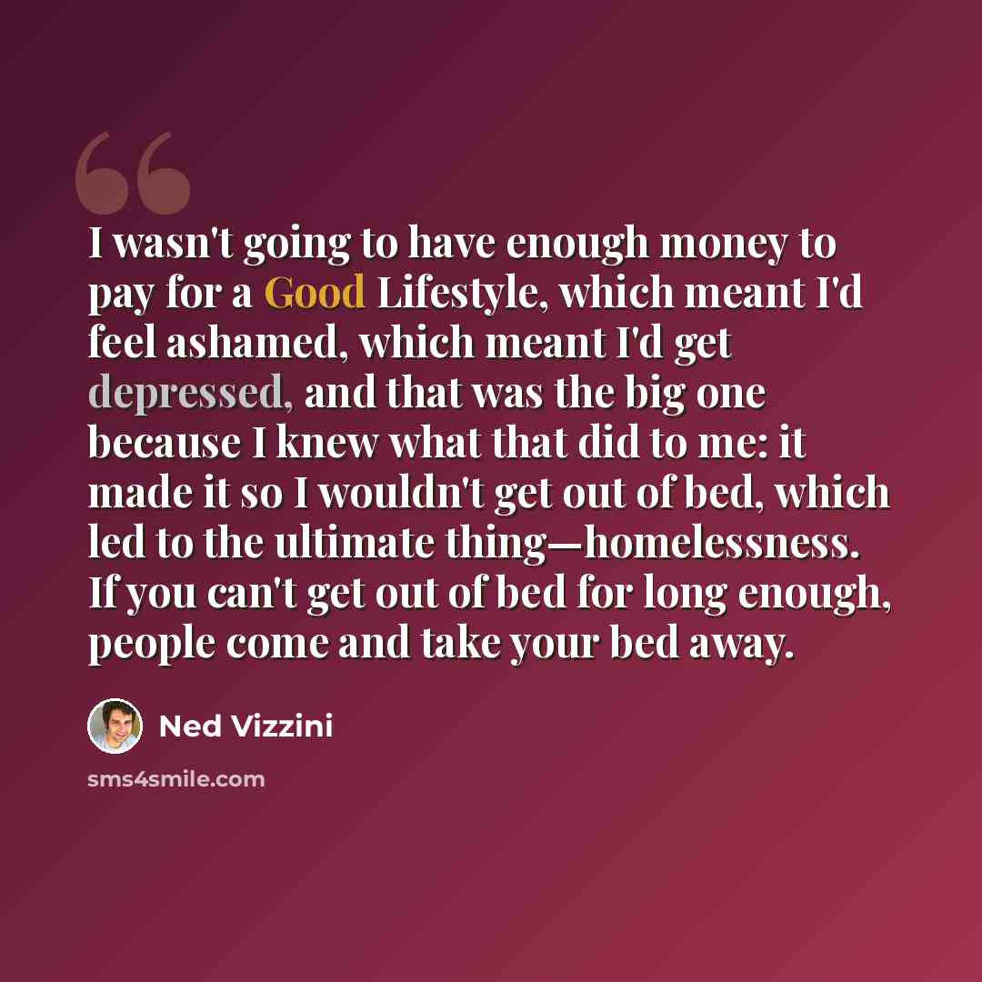 “I wasn't going to have enough money to pay for a Good Lifestyle, which meant I'd feel ashamed, which meant I'd get depressed, and that was the big one because I knew what that did to me: it made it so I wouldn't get out of bed, which led to the ultimate thing—homelessness. If you can't get out of…” quote by Ned Vizzini