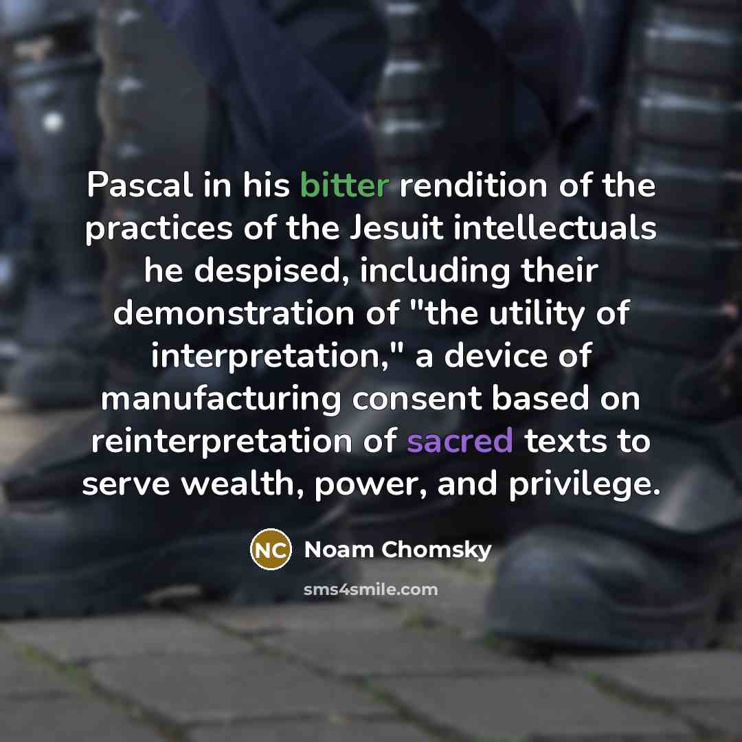 “Pascal in his bitter rendition of the practices of the Jesuit intellectuals he despised, including their demonstration of "the utility of interpretation," a device of manufacturing consent based on reinterpretation of sacred texts to serve wealth, power, and privilege.” quote by Noam Chomsky