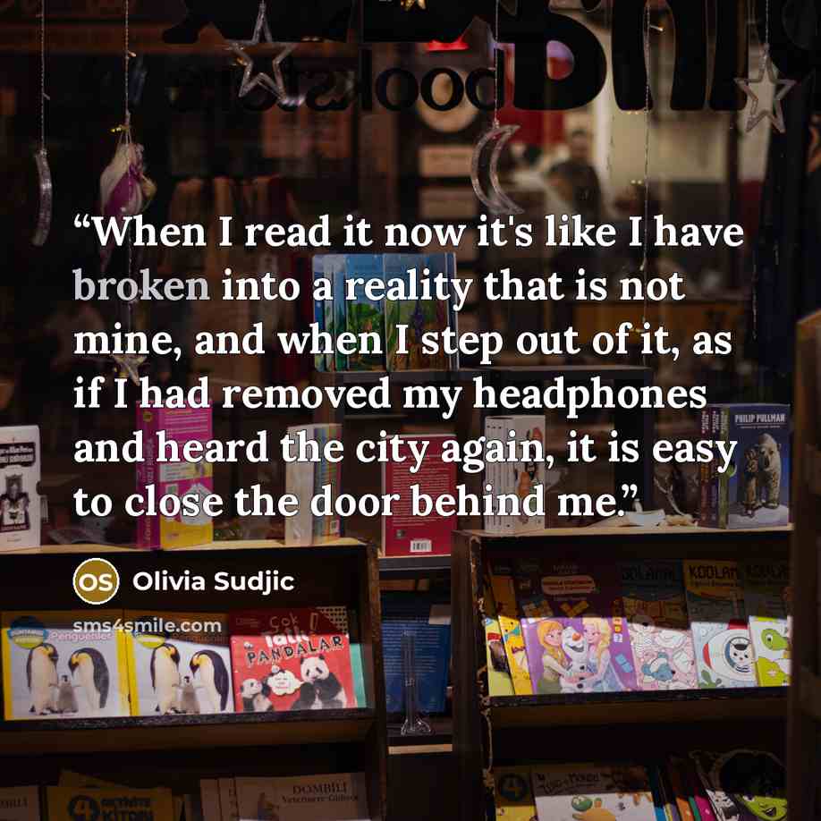 “When I read it now it's like I have broken into a reality that is not mine, and when I step out of it, as if I had removed my headphones and heard the city again, it is easy to close the door behind me.” quote by Olivia Sudjic