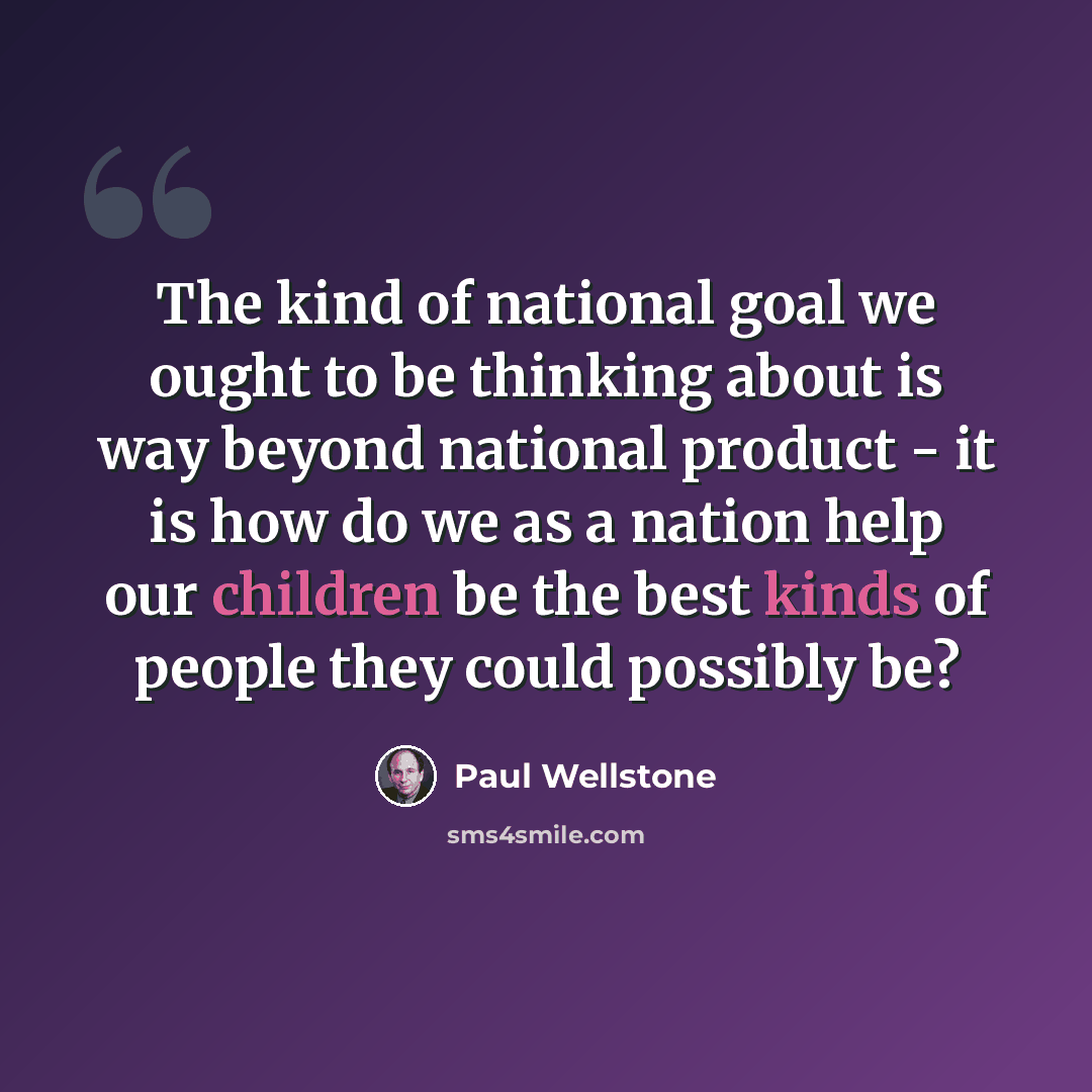 “The kind of national goal we ought to be thinking about is way beyond national product - it is how do we as a nation help our children be the best kinds of people they could possibly be?” quote by Paul Wellstone