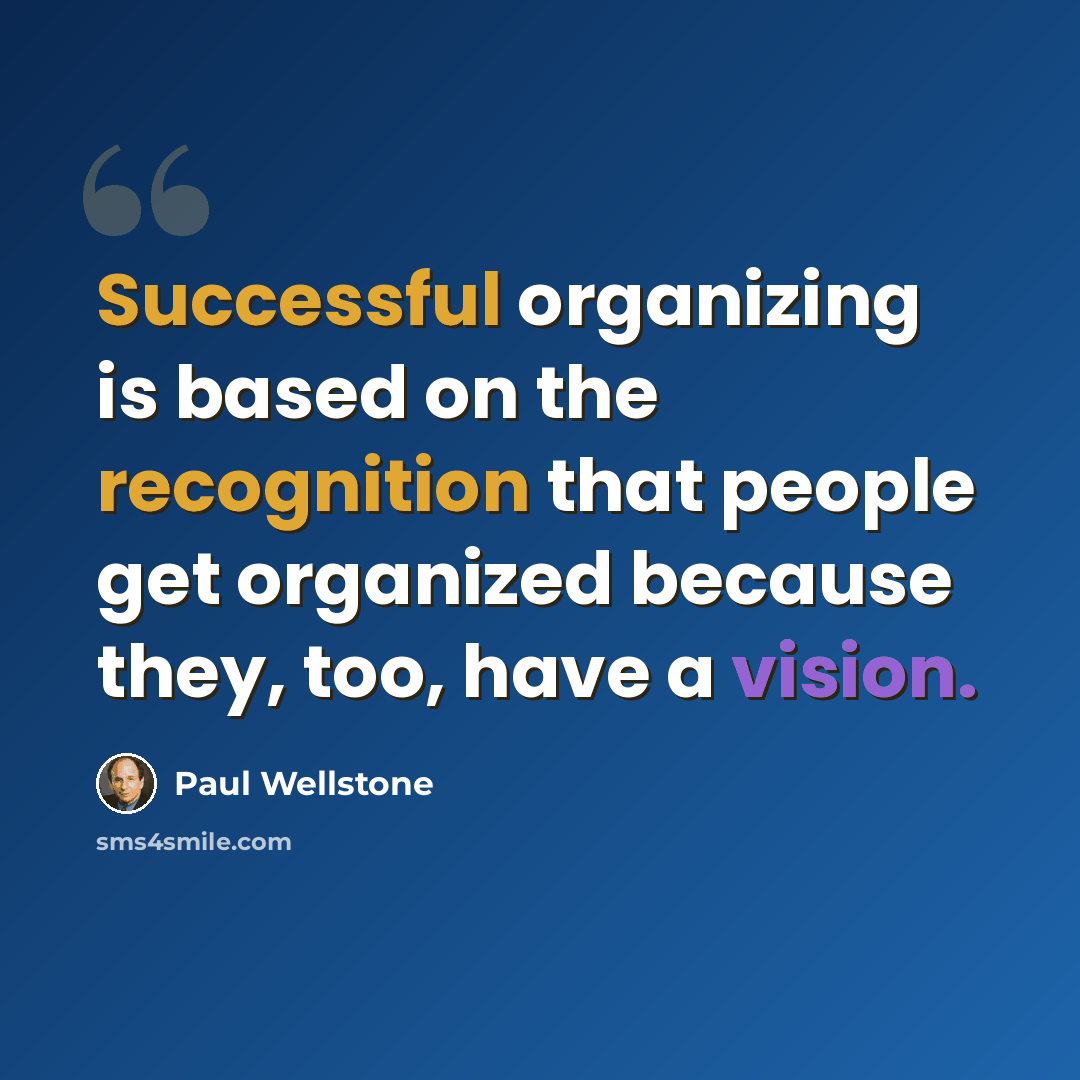 “Successful organizing is based on the recognition that people get organized because they, too, have a vision.” quote by Paul Wellstone