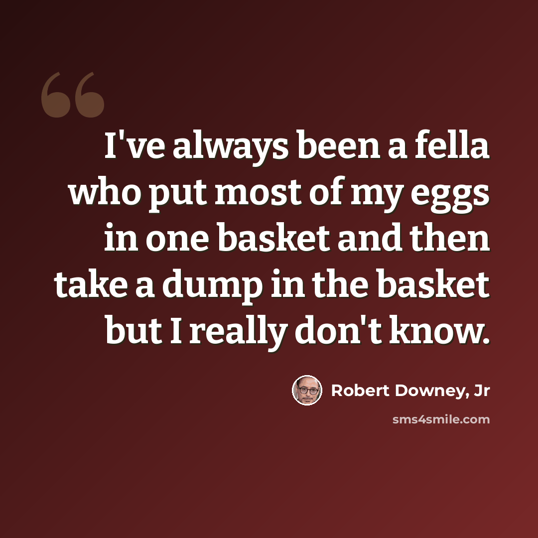 “I've always been a fella who put most of my eggs in one basket and then take a dump in the basket but I really don't know.” quote by Robert Downey, Jr