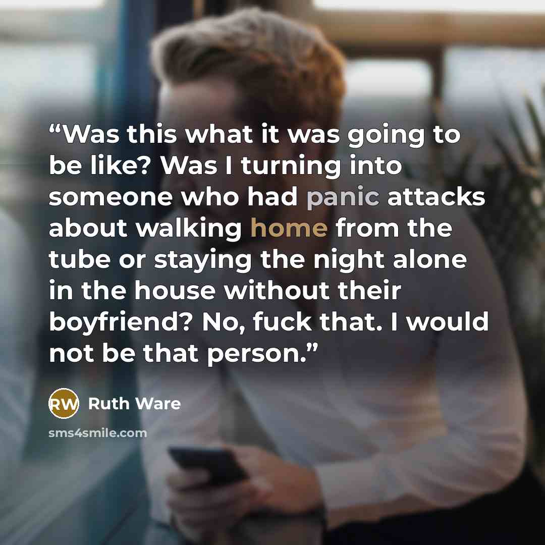 “Was this what it was going to be like? Was I turning into someone who had panic attacks about walking home from the tube or staying the night alone in the house without their boyfriend? No, fuck that. I would not be that person.” quote by Ruth Ware