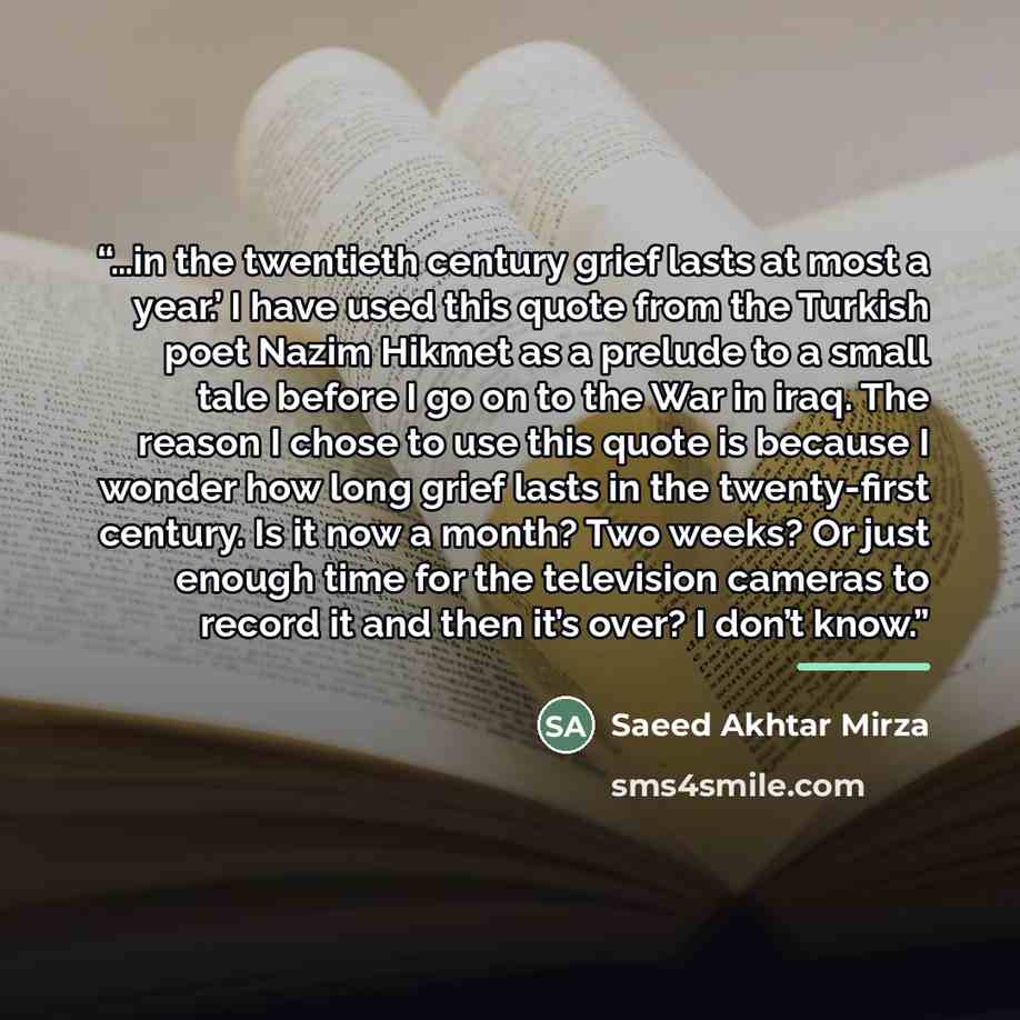 “…in the twentieth century grief lasts at most a year.’ I have used this quote from the Turkish poet Nazim Hikmet as a prelude to a small tale before I go on to the War in iraq. The reason I chose to use this quote is because I wonder how long grief lasts in the twenty-first century. Is it now a…” quote by Saeed Akhtar Mirza