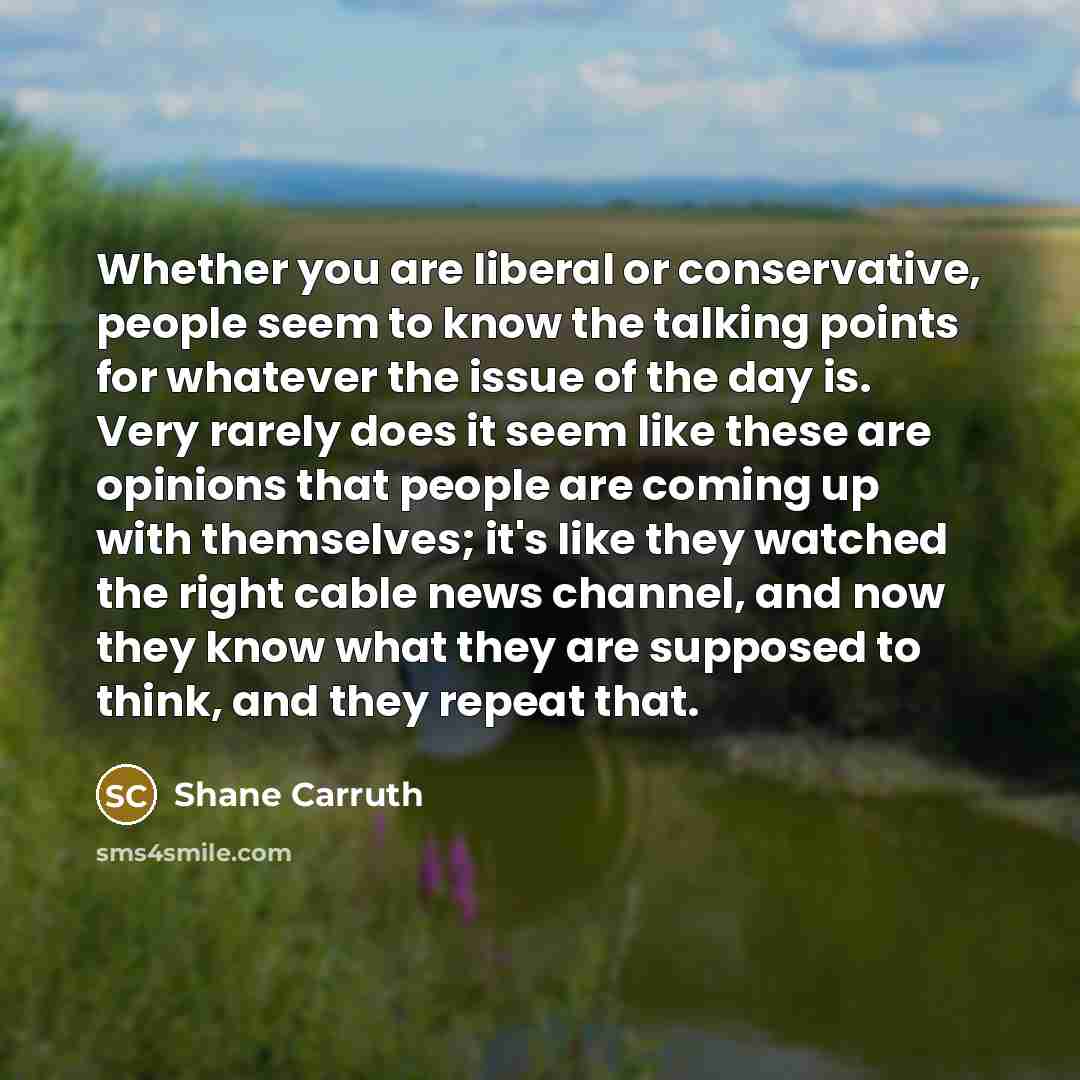 “Whether you are liberal or conservative, people seem to know the talking points for whatever the issue of the day is. Very rarely does it seem like these are opinions that people are coming up with themselves; it's like they watched the right cable news channel, and now they know what they are…” quote by Shane Carruth