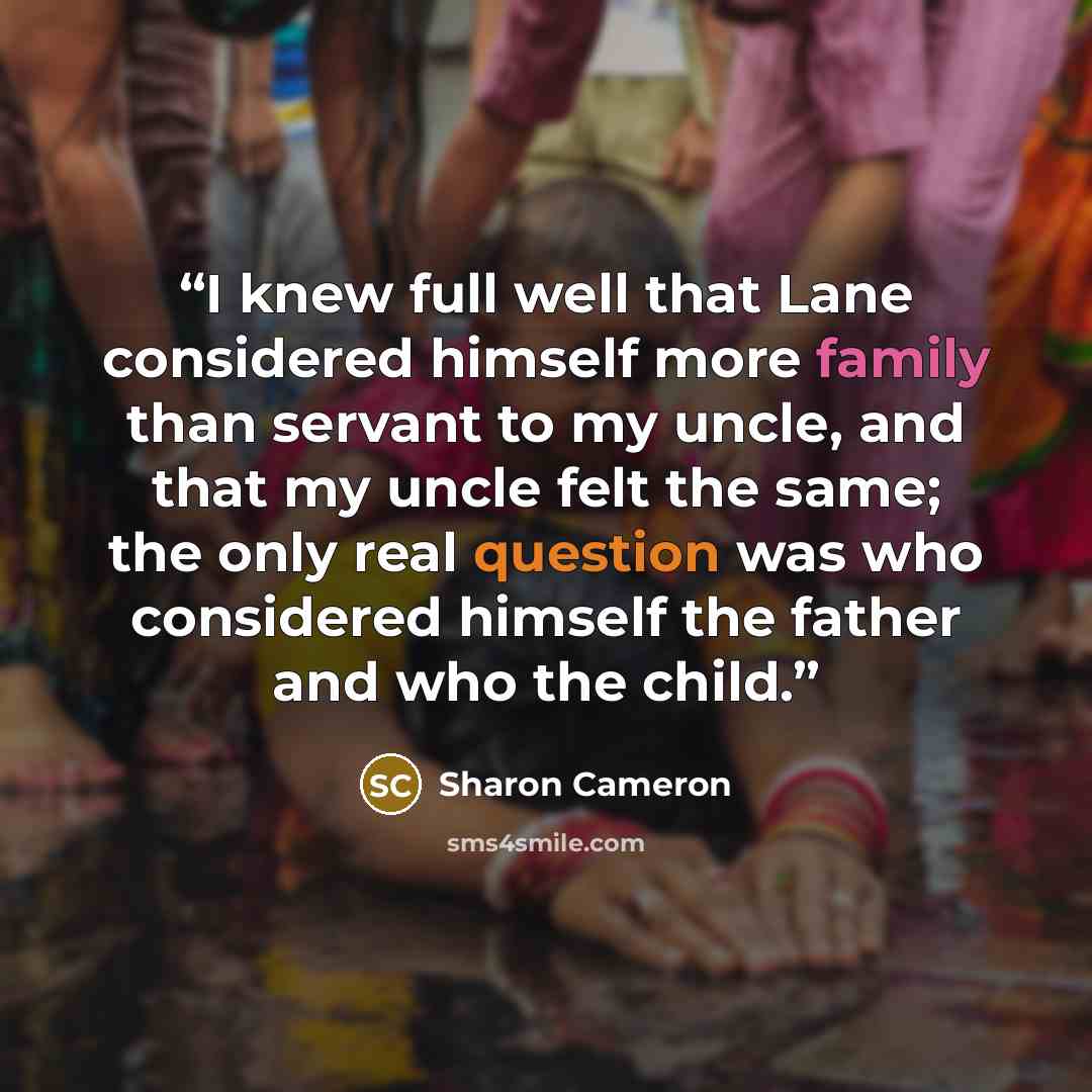 “I knew full well that Lane considered himself more family than servant to my uncle, and that my uncle felt the same; the only real question was who considered himself the father and who the child.” quote by Sharon Cameron
