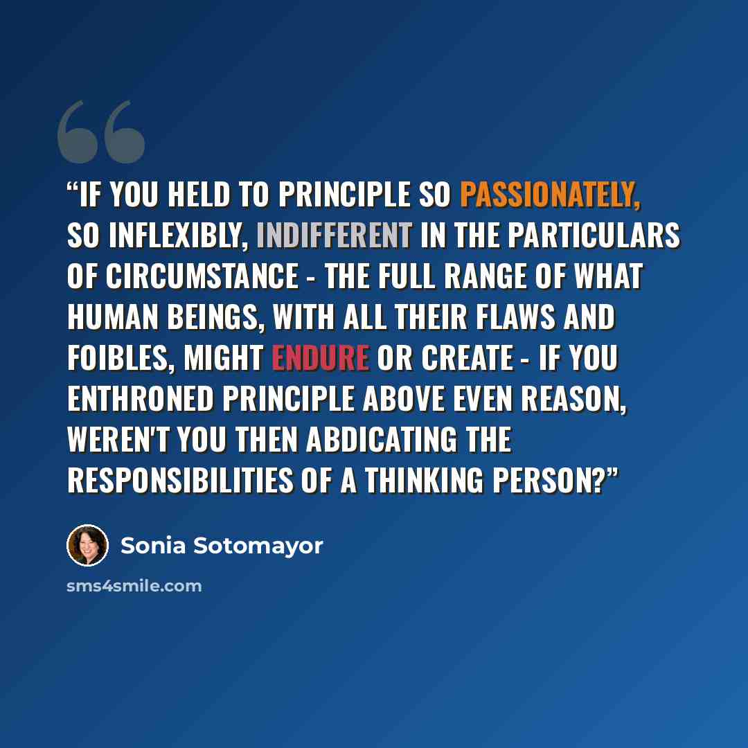 “If you held to principle so passionately, so inflexibly, indifferent in the particulars of circumstance - the full range of what human beings, with all their flaws and foibles, might endure or create - if you enthroned principle above even reason, weren't you then abdicating the responsibilities…” quote by Sonia Sotomayor