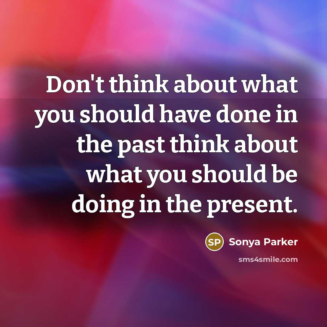 “Don't think about what you should have done in the past think about what you should be doing in the present.” quote by Sonya Parker