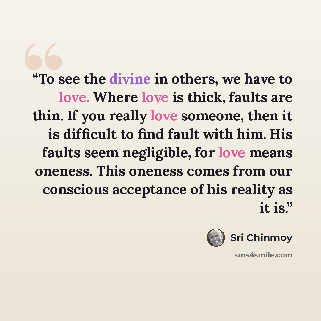 “To see the divine in others, we have to love. Where love is thick, faults are thin. If you really love someone, then it is difficult to find fault with him. His faults seem negligible, for love means oneness. This oneness comes from our conscious acceptance of his reality as it is.” quote by Sri Chinmoy