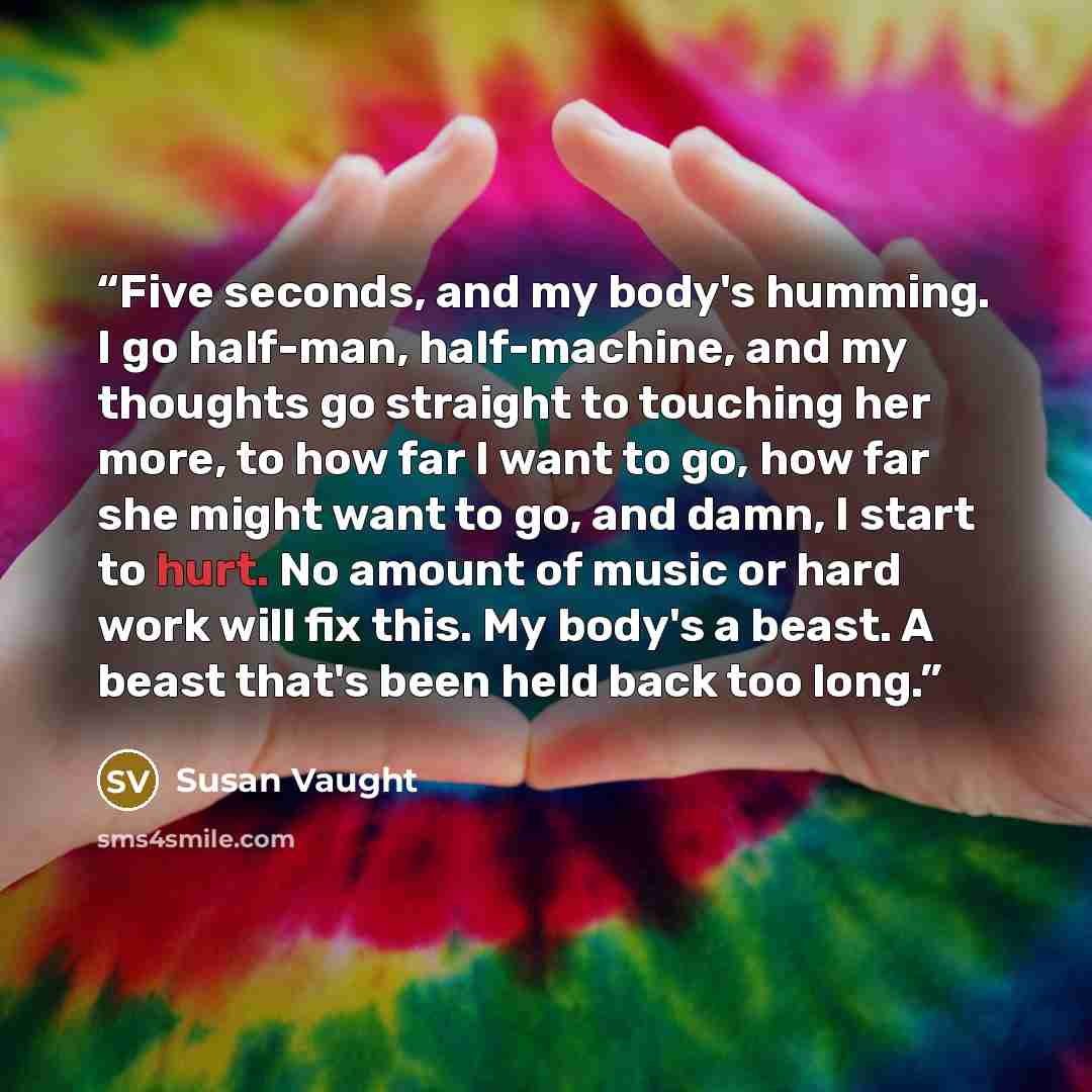 “Five seconds, and my body's humming. I go half-man, half-machine, and my thoughts go straight to touching her more, to how far I want to go, how far she might want to go, and damn, I start to hurt. No amount of music or hard work will fix this. My body's a beast. A beast that's been held back too…” quote by Susan Vaught
