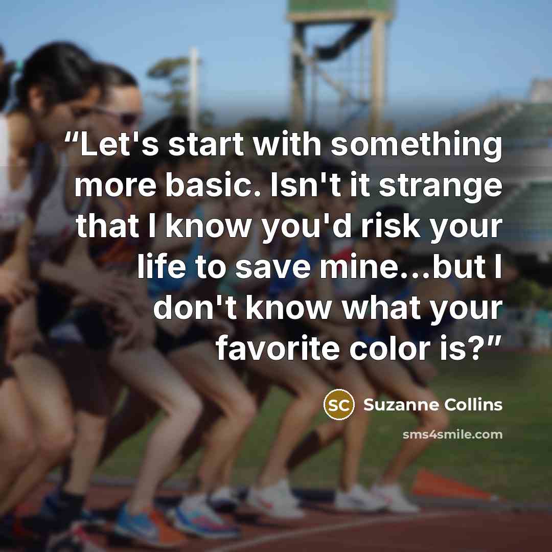 “Let's start with something more basic. Isn't it strange that I know you'd risk your life to save mine...but I don't know what your favorite color is?” quote by Suzanne Collins
