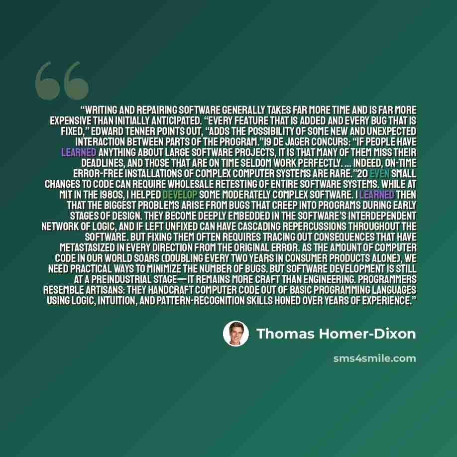 “Writing and repairing software generally takes far more time and is far more expensive than initially anticipated. “Every feature that is added and every bug that is fixed,” Edward Tenner points out, “adds the possibility of some new and unexpected interaction between parts of the program.”19 De…” quote by Thomas Homer-Dixon