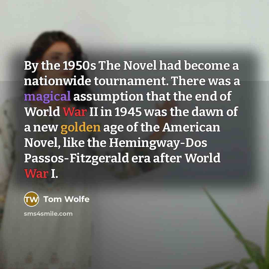 “By the 1950s The Novel had become a nationwide tournament. There was a magical assumption that the end of World War II in 1945 was the dawn of a new golden age of the American Novel, like the Hemingway-Dos Passos-Fitzgerald era after World War I.” quote by Tom Wolfe