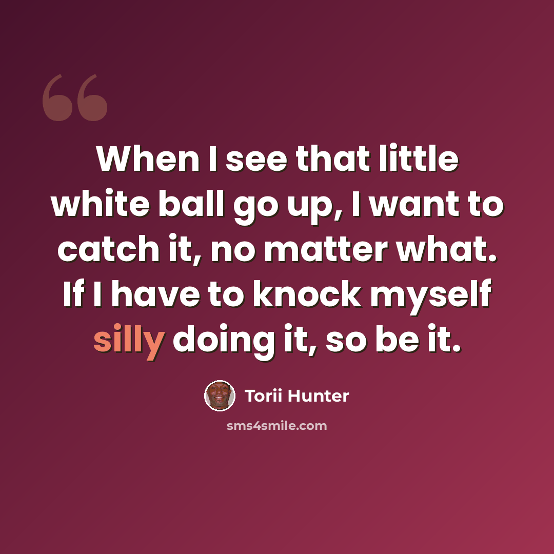 “When I see that little white ball go up, I want to catch it, no matter what. If I have to knock myself silly doing it, so be it.” quote by Torii Hunter