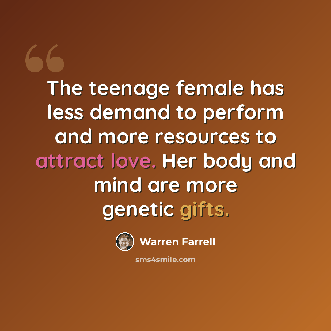 “The teenage female has less demand to perform and more resources to attract love. Her body and mind are more genetic gifts.” quote by Warren Farrell