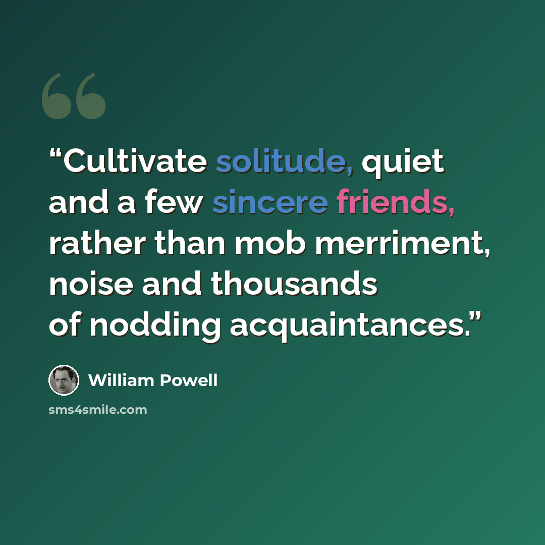 “Cultivate solitude, quiet and a few sincere friends, rather than mob merriment, noise and thousands of nodding acquaintances.” quote by William Powell