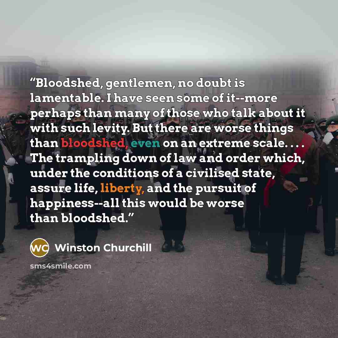 “Bloodshed, gentlemen, no doubt is lamentable. I have seen some of it--more perhaps than many of those who talk about it with such levity. But there are worse things than bloodshed, even on an extreme scale. . . . The trampling down of law and order which, under the conditions of a civilised state…” quote by Winston Churchill