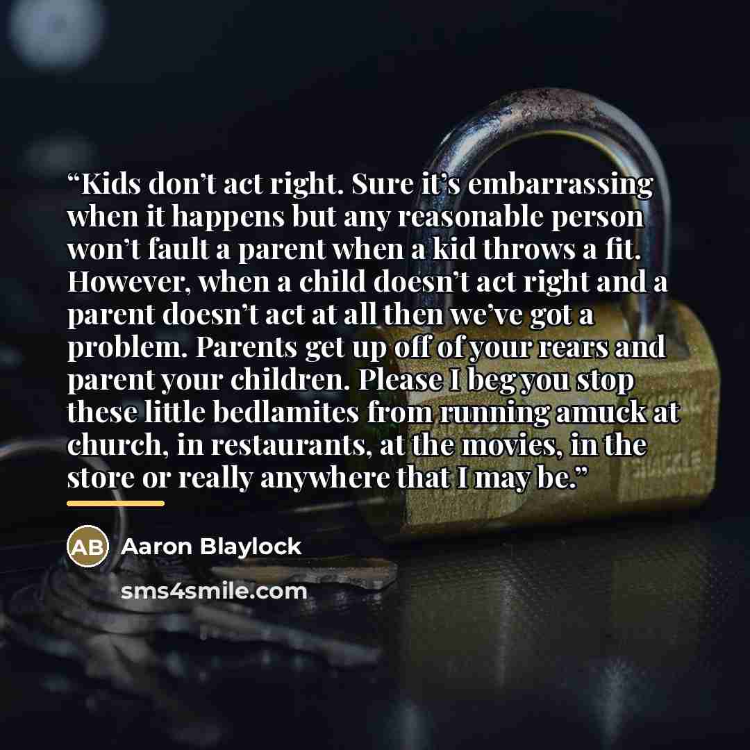 “Kids don’t act right. Sure it’s embarrassing when it happens but any reasonable person won’t fault a parent when a kid throws a fit. However, when a child doesn’t act right and a parent doesn’t act at all then we’ve got a problem. Parents get up off of your rears and parent your children. Please I…” quote by Aaron Blaylock