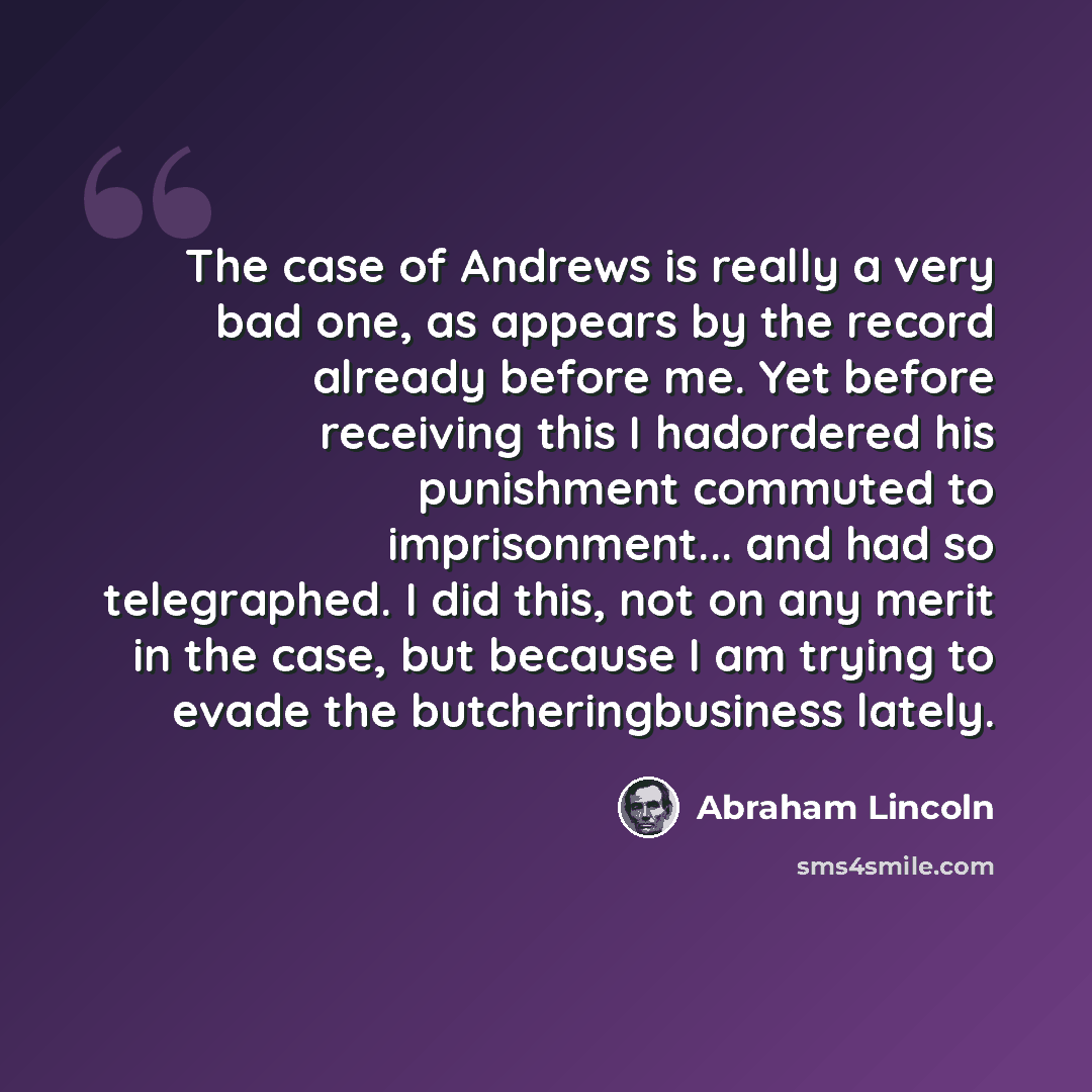“The case of Andrews is really a very bad one, as appears by the record already before me. Yet before receiving this I hadordered his punishment commuted to imprisonment... and had so telegraphed. I did this, not on any merit in the case, but because I am trying to evade the butcheringbusiness…” quote by Abraham Lincoln