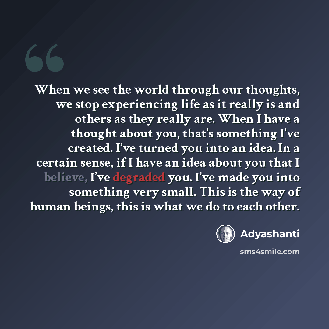“When we see the world through our thoughts, we stop experiencing life as it really is and others as they really are. When I have a thought about you, that’s something I’ve created. I’ve turned you into an idea. In a certain sense, if I have an idea about you that I believe, I’ve degraded you. I’ve…” quote by Adyashanti