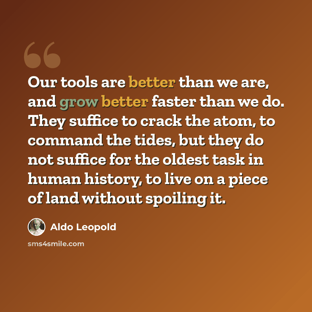 “Our tools are better than we are, and grow better faster than we do. They suffice to crack the atom, to command the tides, but they do not suffice for the oldest task in human history, to live on a piece of land without spoiling it.” quote by Aldo Leopold