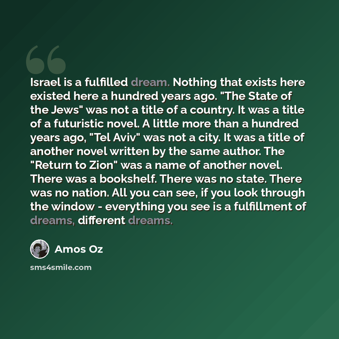 “Israel is a fulfilled dream. Nothing that exists here existed here a hundred years ago. "The State of the Jews" was not a title of a country. It was a title of a futuristic novel. A little more than a hundred years ago, "Tel Aviv" was not a city. It was a title of another novel written by the same…” quote by Amos Oz
