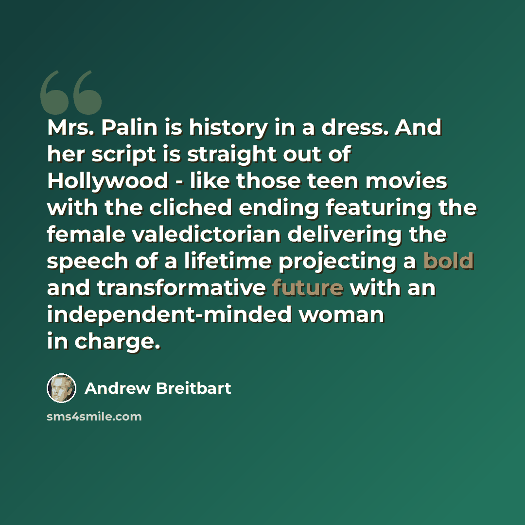 “Mrs. Palin is history in a dress. And her script is straight out of Hollywood - like those teen movies with the cliched ending featuring the female valedictorian delivering the speech of a lifetime projecting a bold and transformative future with an independent-minded woman in charge.” quote by Andrew Breitbart