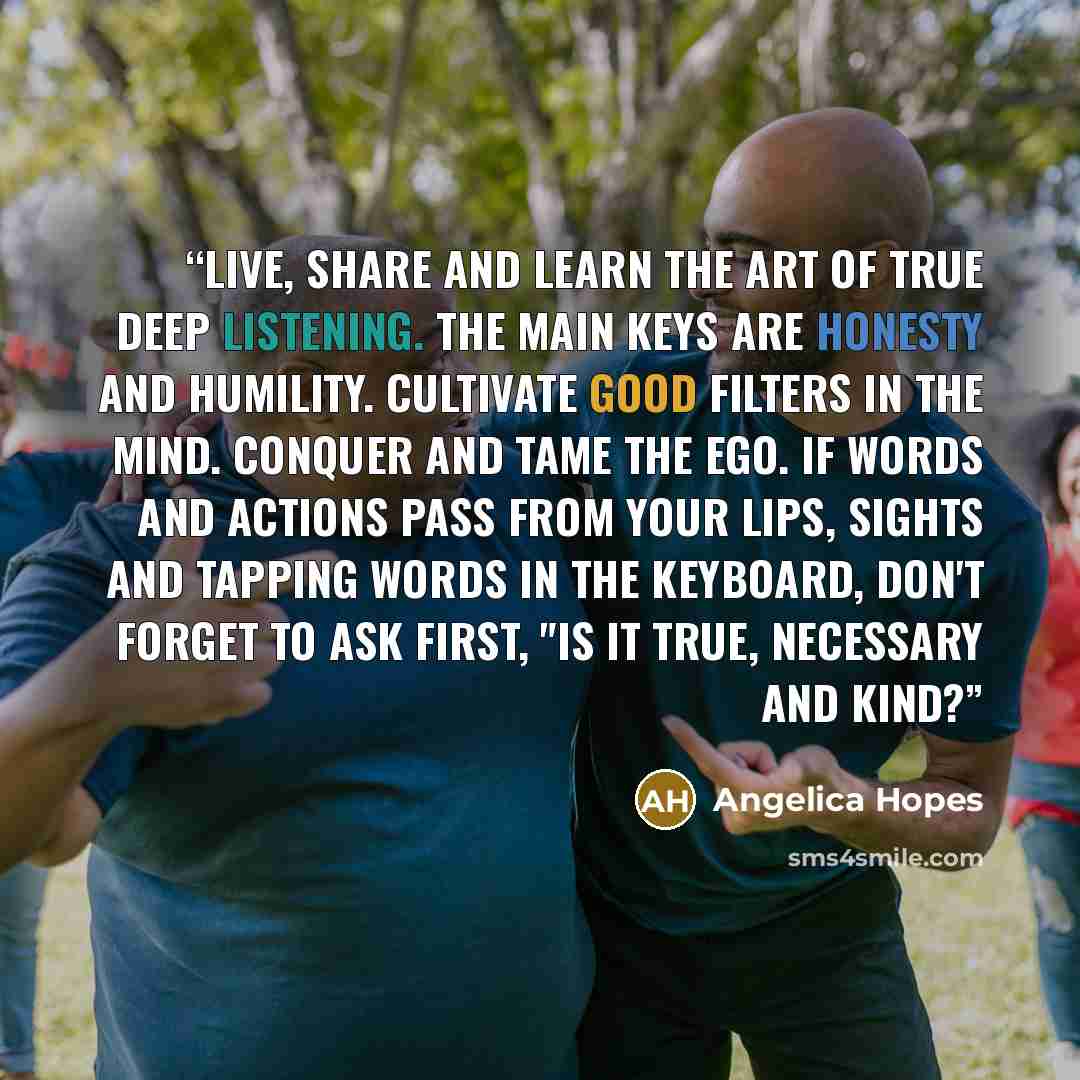 “Live, share and learn the art of true deep listening. The main keys are honesty and humility. Cultivate good filters in the mind. Conquer and tame the ego. If words and actions pass from your lips, sights and tapping words in the keyboard, don't forget to ask first, "Is it true, necessary and kind?” quote by Angelica Hopes