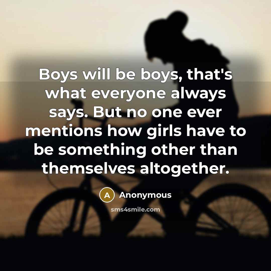 “Boys will be boys, that's what everyone always says. But no one ever mentions how girls have to be something other than themselves altogether.” quote by Anonymous