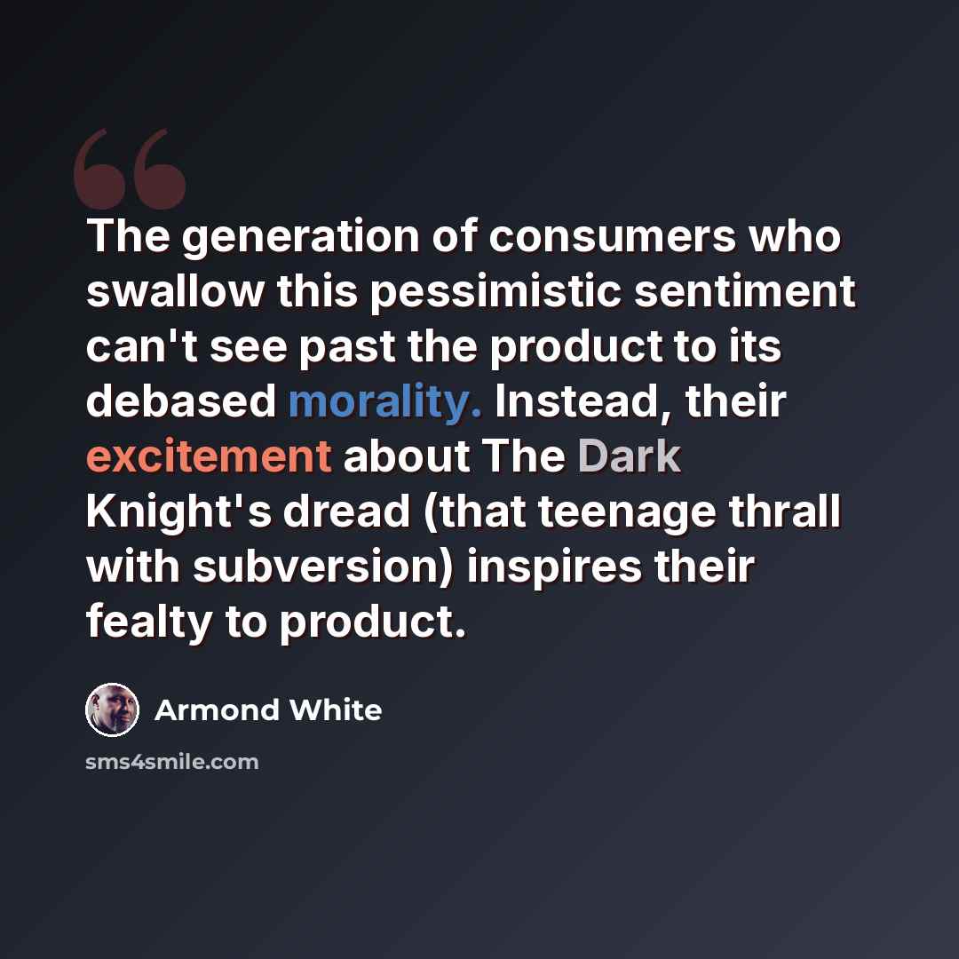 “The generation of consumers who swallow this pessimistic sentiment can't see past the product to its debased morality. Instead, their excitement about The Dark Knight's dread (that teenage thrall with subversion) inspires their fealty to product.” quote by Armond White