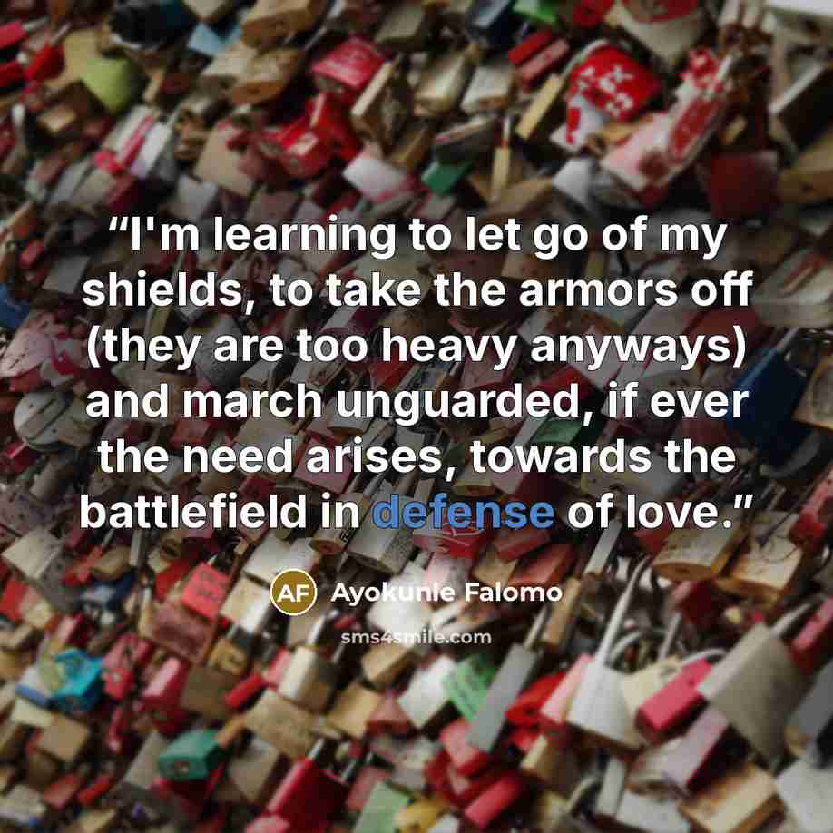 “I'm learning to let go of my shields, to take the armors off (they are too heavy anyways) and march unguarded, if ever the need arises, towards the battlefield in defense of love.” quote by Ayokunle Falomo