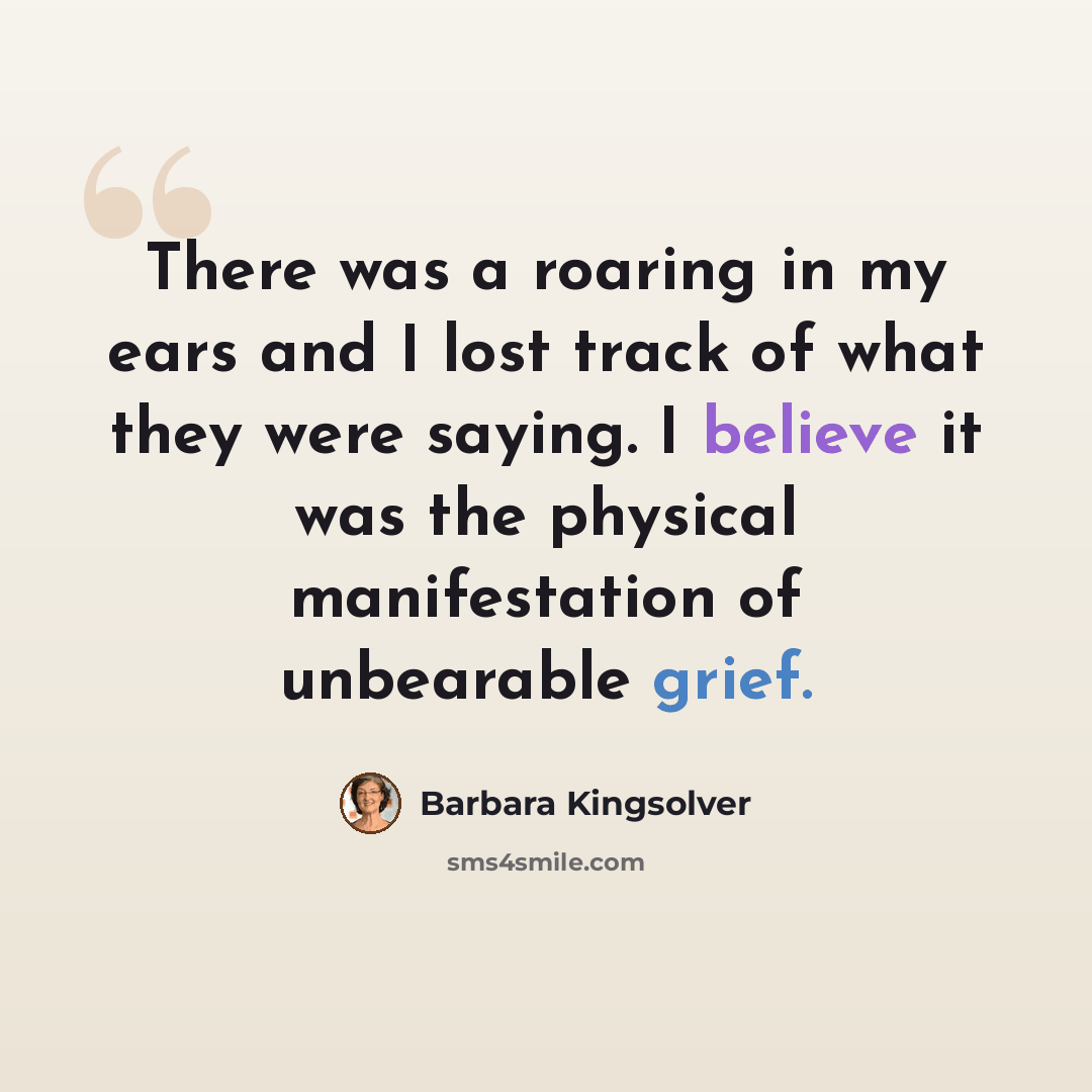 “There was a roaring in my ears and I lost track of what they were saying. I believe it was the physical manifestation of unbearable grief.” quote by Barbara Kingsolver
