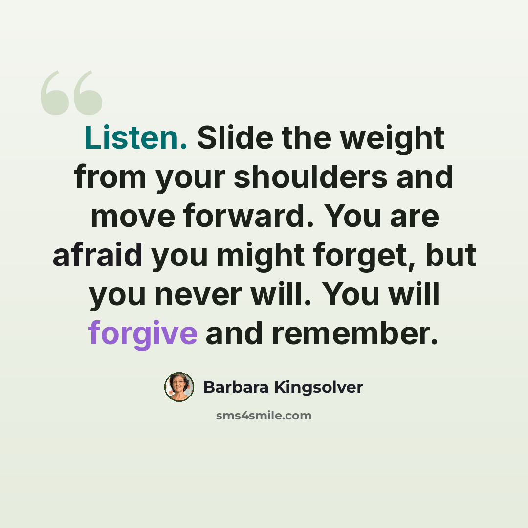 “Listen. Slide the weight from your shoulders and move forward. You are afraid you might forget, but you never will. You will forgive and remember.” quote by Barbara Kingsolver