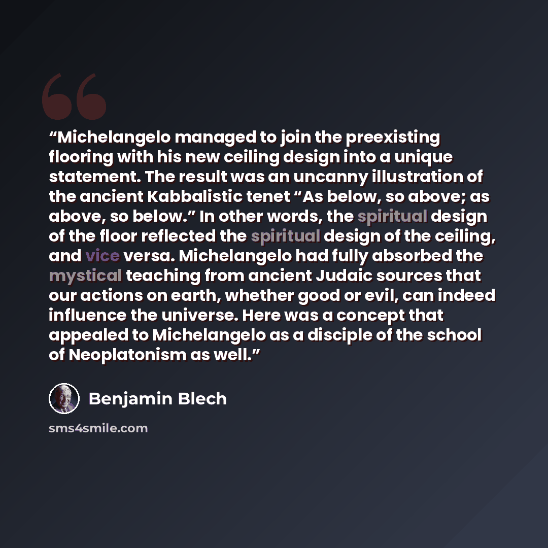 “Michelangelo managed to join the preexisting flooring with his new ceiling design into a unique statement. The result was an uncanny illustration of the ancient Kabbalistic tenet “As below, so above; as above, so below.” In other words, the spiritual design of the floor reflected the spiritual…” quote by Benjamin Blech