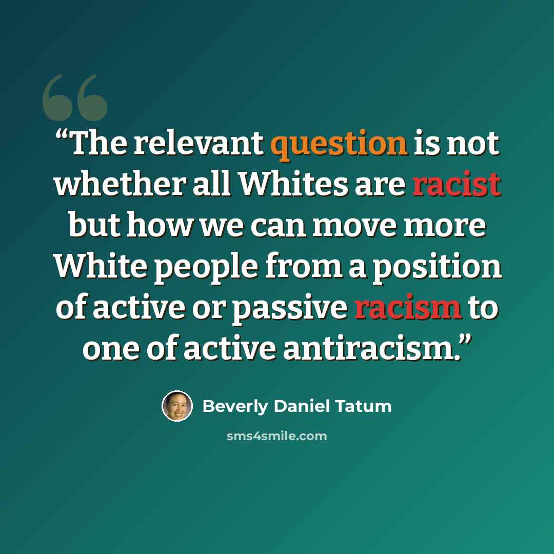 “The relevant question is not whether all Whites are racist but how we can move more White people from a position of active or passive racism to one of active antiracism.” quote by Beverly Daniel Tatum