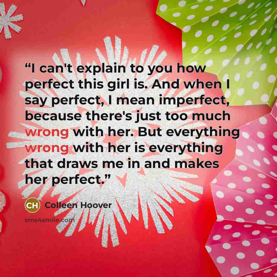 “I can't explain to you how perfect this girl is. And when I say perfect, I mean imperfect, because there's just too much wrong with her. But everything wrong with her is everything that draws me in and makes her perfect.” quote by Colleen Hoover