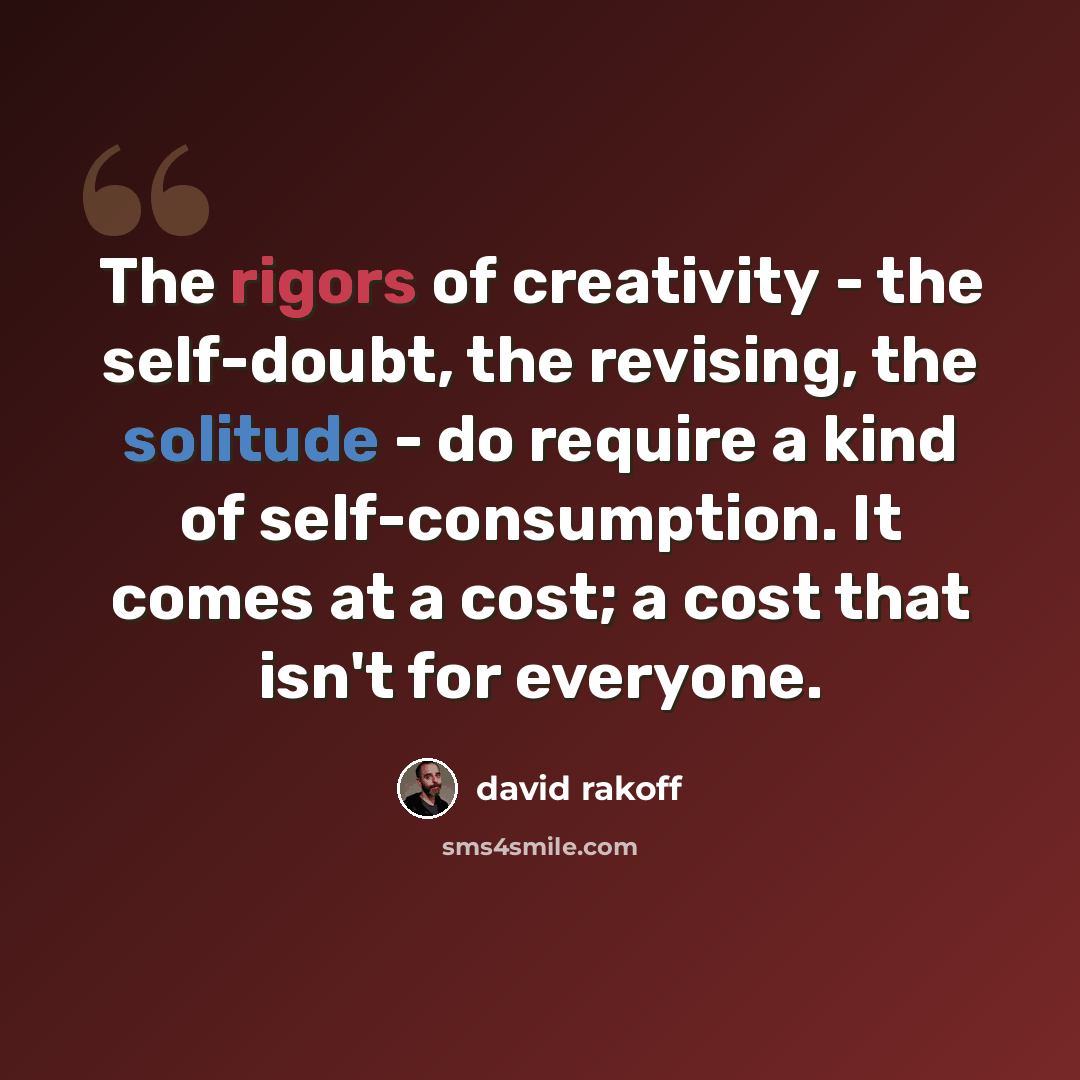 “The rigors of creativity - the self-doubt, the revising, the solitude - do require a kind of self-consumption. It comes at a cost; a cost that isn't for everyone.” quote by David Rakoff