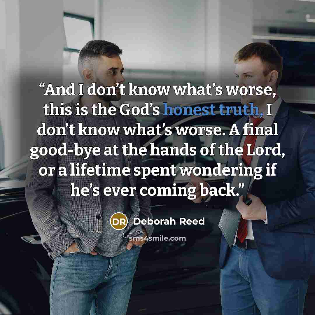 “And I don’t know what’s worse, this is the God’s honest truth, I don’t know what’s worse. A final good-bye at the hands of the Lord, or a lifetime spent wondering if he’s ever coming back.” quote by Deborah Reed