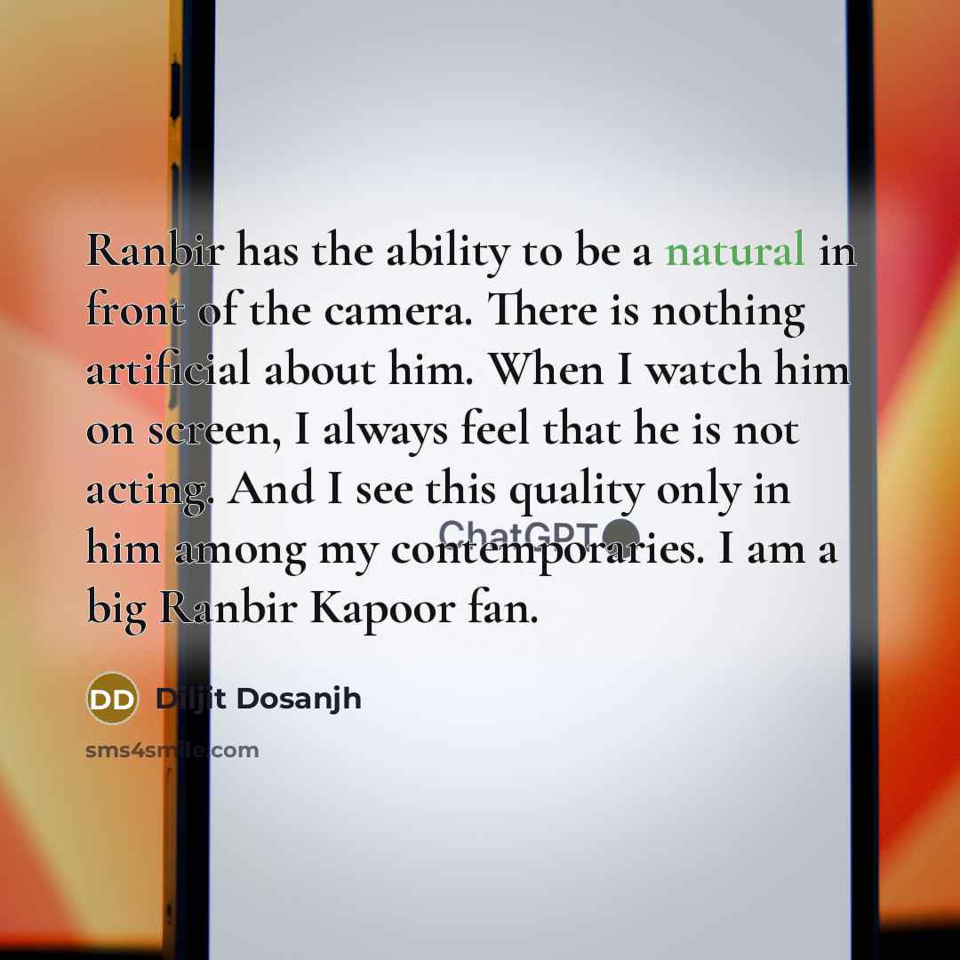 “Ranbir has the ability to be a natural in front of the camera. There is nothing artificial about him. When I watch him on screen, I always feel that he is not acting. And I see this quality only in him among my contemporaries. I am a big Ranbir Kapoor fan.” quote by Diljit Dosanjh