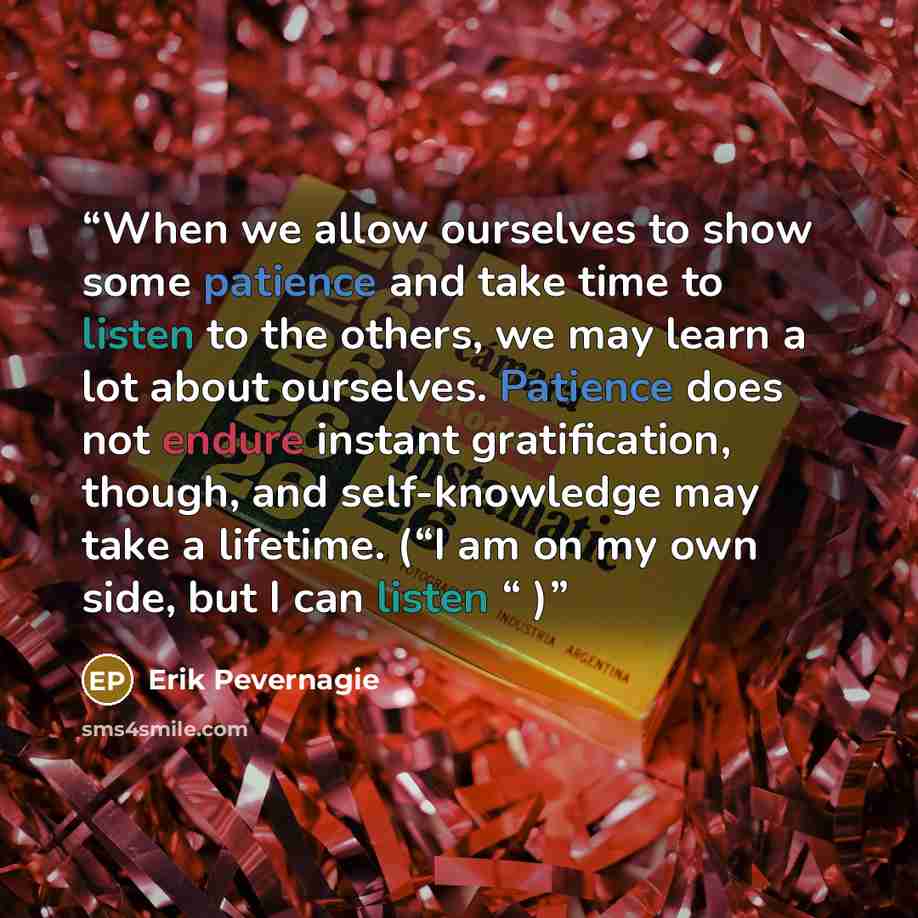 “When we allow ourselves to show some patience and take time to listen to the others, we may learn a lot about ourselves. Patience does not endure instant gratification, though, and self-knowledge may take a lifetime. (“I am on my own side, but I can listen “ )” quote by Erik Pevernagie