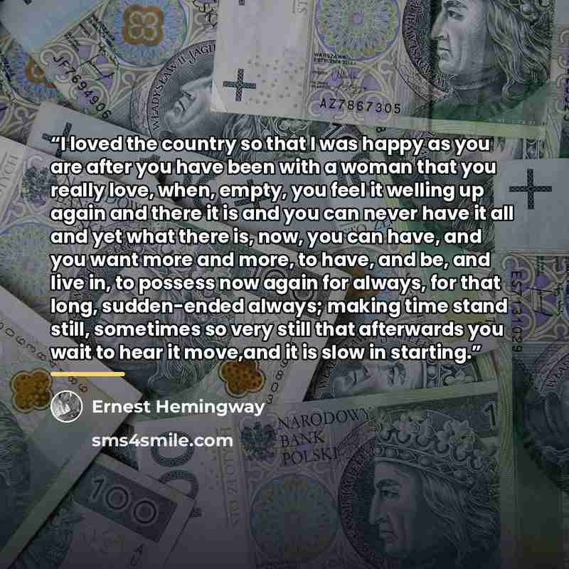 “I loved the country so that I was happy as you are after you have been with a woman that you really love, when, empty, you feel it welling up again and there it is and you can never have it all and yet what there is, now, you can have, and you want more and more, to have, and be, and live in, to…” quote by Ernest Hemingway
