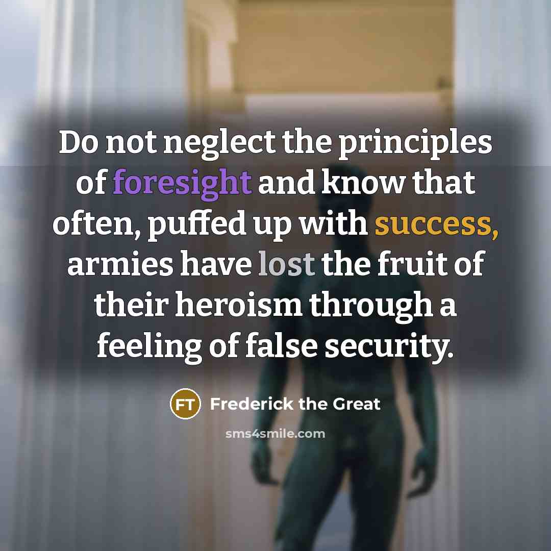 “Do not neglect the principles of foresight and know that often, puffed up with success, armies have lost the fruit of their heroism through a feeling of false security.” quote by Frederick The Great