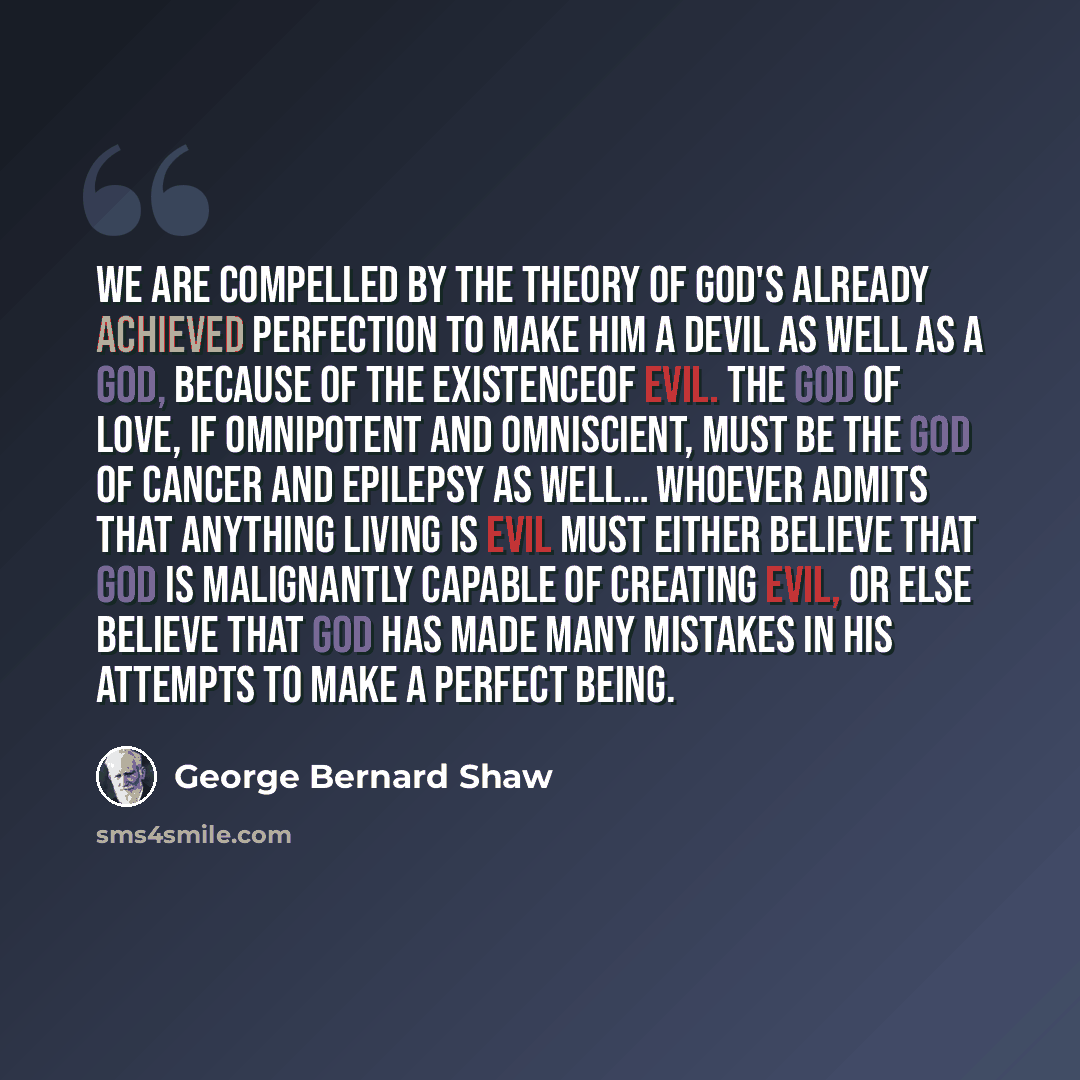 “We are compelled by the theory of God's already achieved perfection to make Him a devil as well as a god, because of the existenceof evil. The god of love, if omnipotent and omniscient, must be the god of cancer and epilepsy as well… Whoever admits that anything living is evil must either believe…” quote by George Bernard Shaw