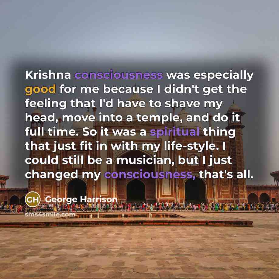 “Krishna consciousness was especially good for me because I didn't get the feeling that I'd have to shave my head, move into a temple, and do it full time. So it was a spiritual thing that just fit in with my life-style. I could still be a musician, but I just changed my consciousness, that's all.” quote by George Harrison