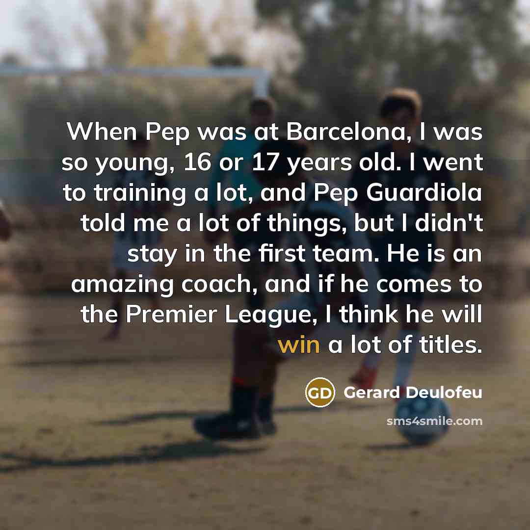 “When Pep was at Barcelona, I was so young, 16 or 17 years old. I went to training a lot, and Pep Guardiola told me a lot of things, but I didn't stay in the first team. He is an amazing coach, and if he comes to the Premier League, I think he will win a lot of titles.” quote by Gerard Deulofeu