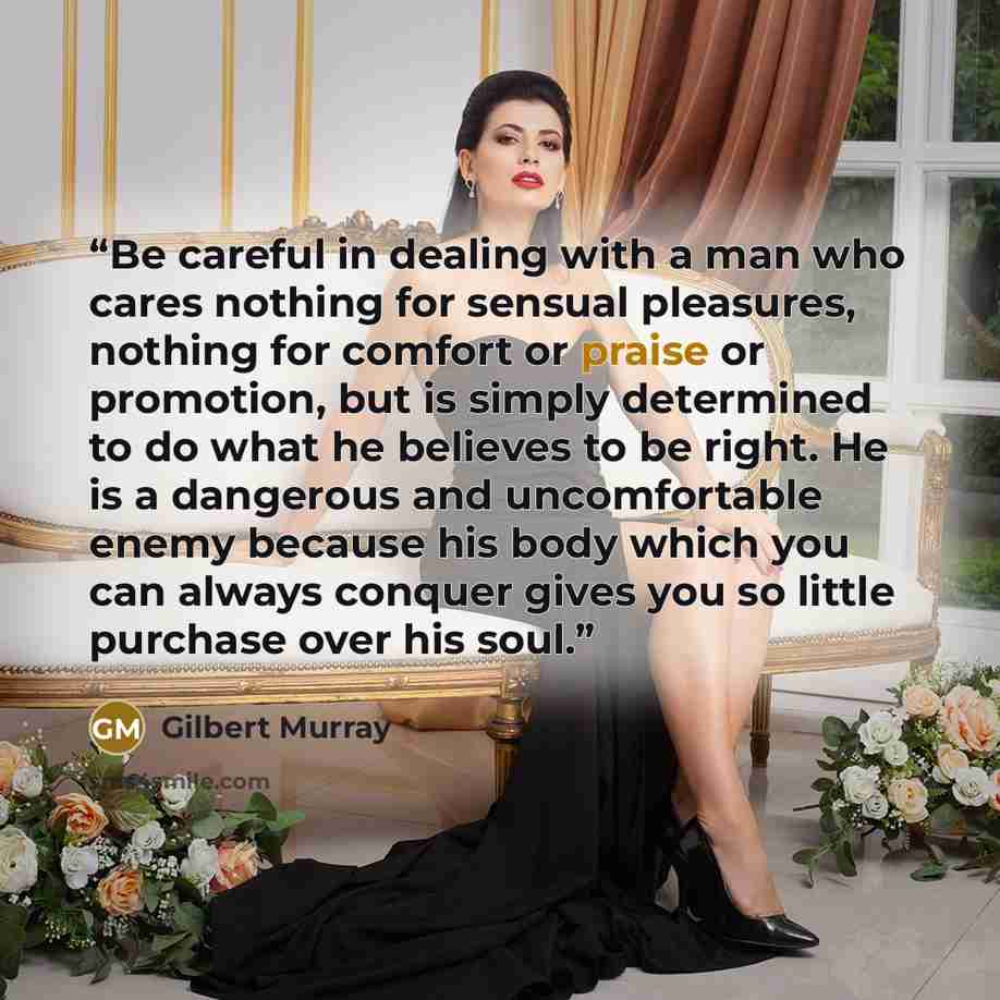 “Be careful in dealing with a man who cares nothing for sensual pleasures, nothing for comfort or praise or promotion, but is simply determined to do what he believes to be right. He is a dangerous and uncomfortable enemy because his body which you can always conquer gives you so little purchase…” quote by Gilbert Murray